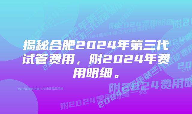 揭秘合肥2024年第三代试管费用，附2024年费用明细。