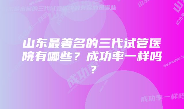 山东最著名的三代试管医院有哪些？成功率一样吗？