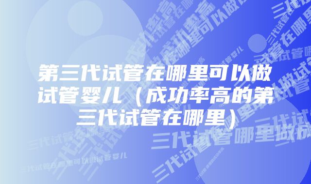 第三代试管在哪里可以做试管婴儿（成功率高的第三代试管在哪里）