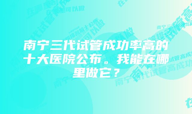 南宁三代试管成功率高的十大医院公布。我能在哪里做它？