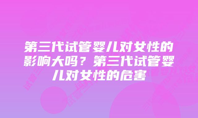 第三代试管婴儿对女性的影响大吗？第三代试管婴儿对女性的危害