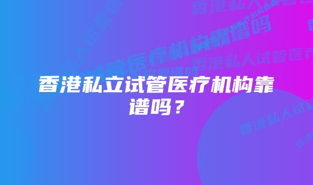 香港私立试管医疗机构靠谱吗？