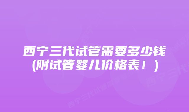 西宁三代试管需要多少钱(附试管婴儿价格表！)