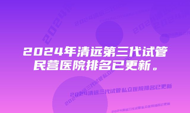 2024年清远第三代试管民营医院排名已更新。