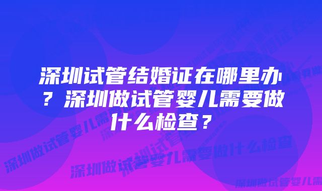 深圳试管结婚证在哪里办？深圳做试管婴儿需要做什么检查？