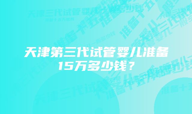 天津第三代试管婴儿准备15万多少钱？