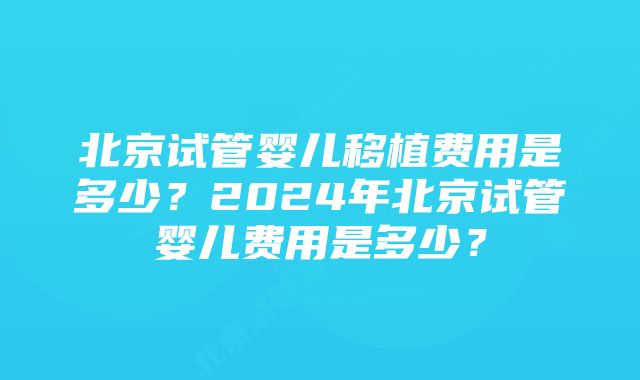 北京试管婴儿移植费用是多少？2024年北京试管婴儿费用是多少？