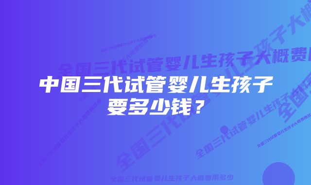 中国三代试管婴儿生孩子要多少钱？