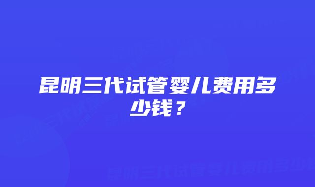 昆明三代试管婴儿费用多少钱？