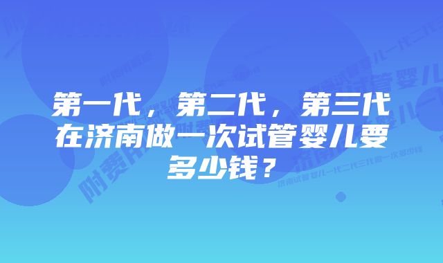 第一代，第二代，第三代在济南做一次试管婴儿要多少钱？