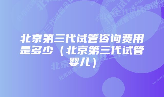 北京第三代试管咨询费用是多少（北京第三代试管婴儿）