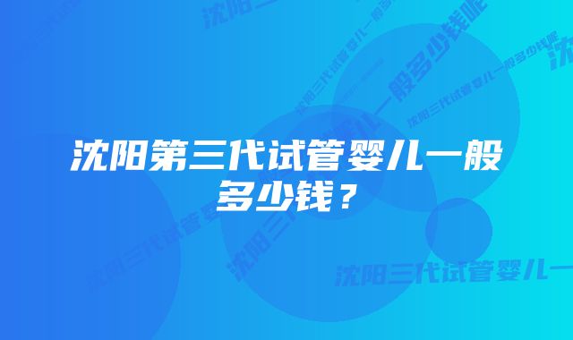 沈阳第三代试管婴儿一般多少钱？