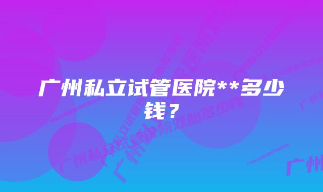 广州私立试管医院**多少钱？