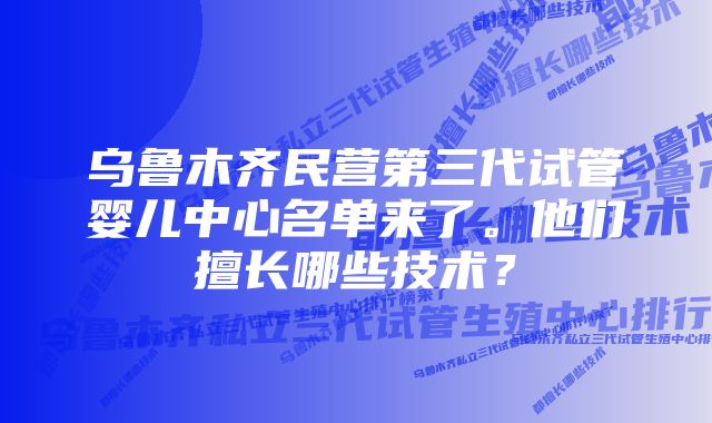 乌鲁木齐民营第三代试管婴儿中心名单来了。他们擅长哪些技术？