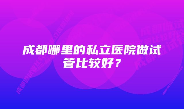 成都哪里的私立医院做试管比较好？