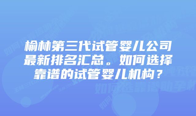 榆林第三代试管婴儿公司最新排名汇总。如何选择靠谱的试管婴儿机构？