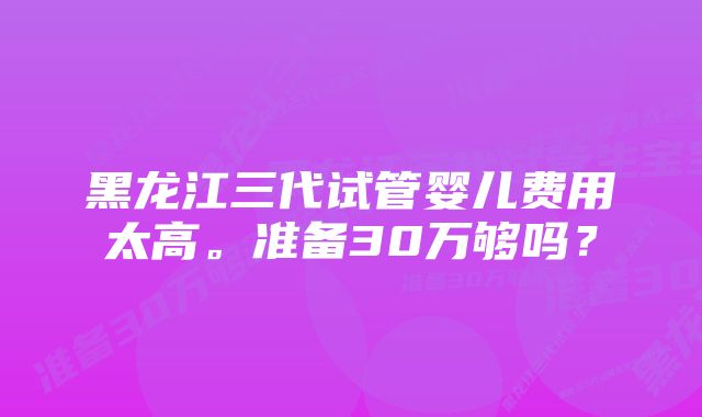 黑龙江三代试管婴儿费用太高。准备30万够吗？