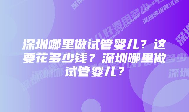 深圳哪里做试管婴儿？这要花多少钱？深圳哪里做试管婴儿？