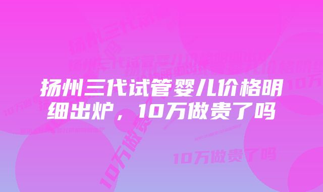 扬州三代试管婴儿价格明细出炉，10万做贵了吗