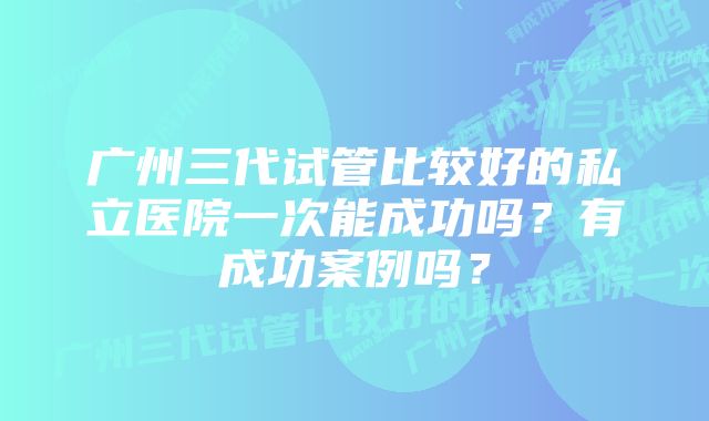 广州三代试管比较好的私立医院一次能成功吗？有成功案例吗？