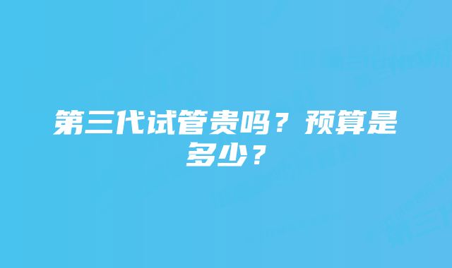 第三代试管贵吗？预算是多少？