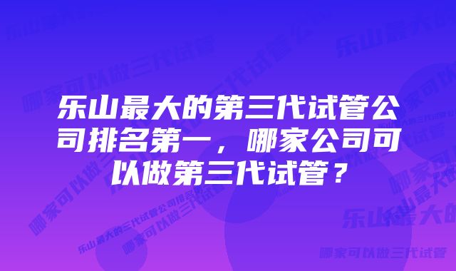 乐山最大的第三代试管公司排名第一，哪家公司可以做第三代试管？