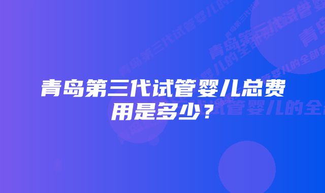 青岛第三代试管婴儿总费用是多少？