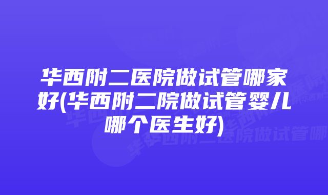 华西附二医院做试管哪家好(华西附二院做试管婴儿哪个医生好)