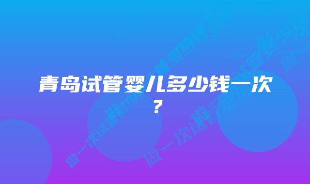 青岛试管婴儿多少钱一次？