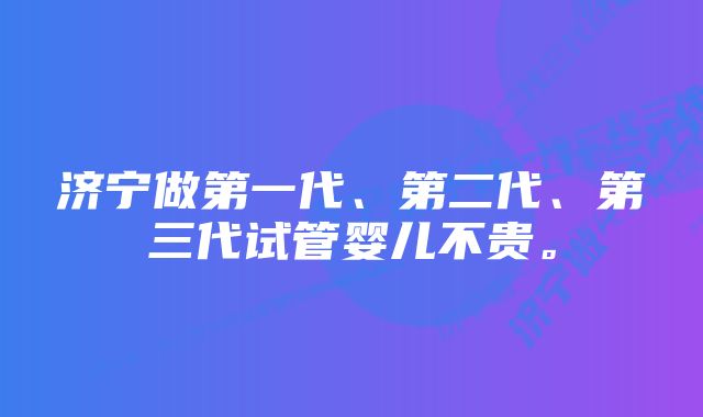 济宁做第一代、第二代、第三代试管婴儿不贵。