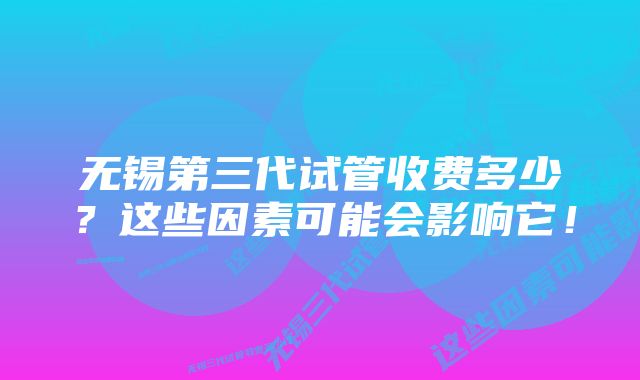 无锡第三代试管收费多少？这些因素可能会影响它！