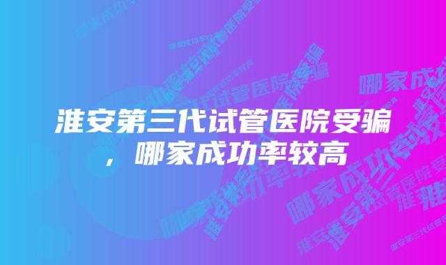 淮安第三代试管医院受骗，哪家成功率较高