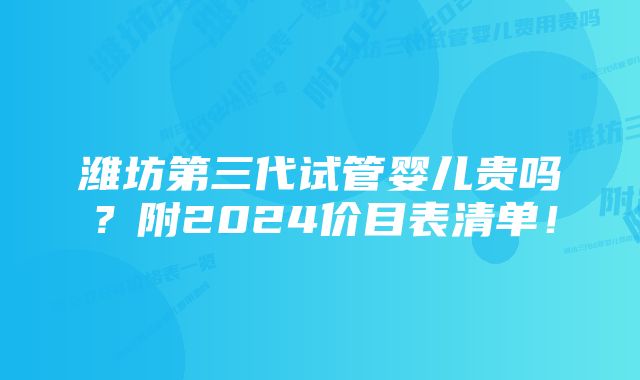 潍坊第三代试管婴儿贵吗？附2024价目表清单！