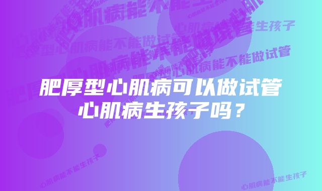 肥厚型心肌病可以做试管心肌病生孩子吗？