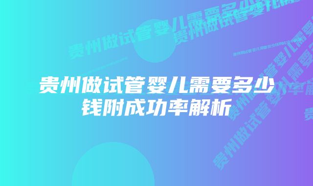 贵州做试管婴儿需要多少钱附成功率解析