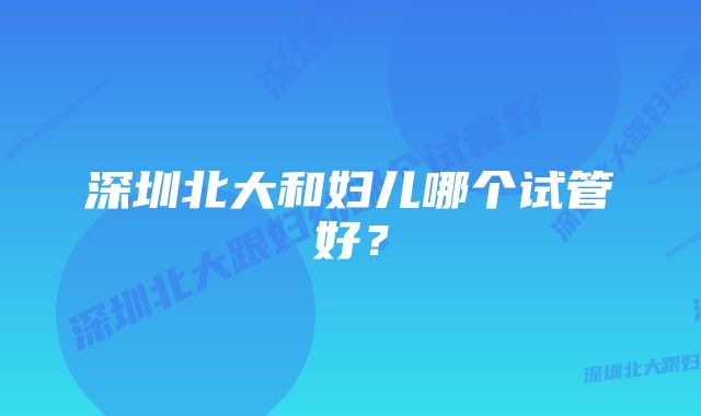 深圳北大和妇儿哪个试管好？