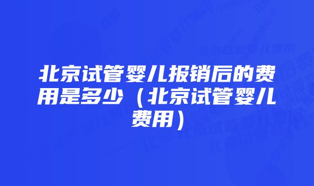 北京试管婴儿报销后的费用是多少（北京试管婴儿费用）