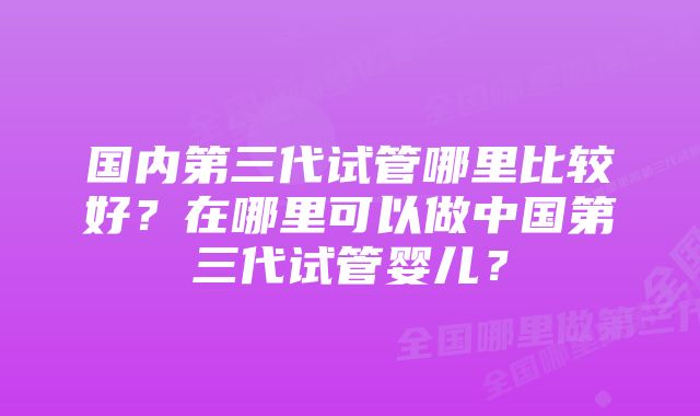 国内第三代试管哪里比较好？在哪里可以做中国第三代试管婴儿？