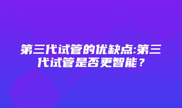 第三代试管的优缺点:第三代试管是否更智能？