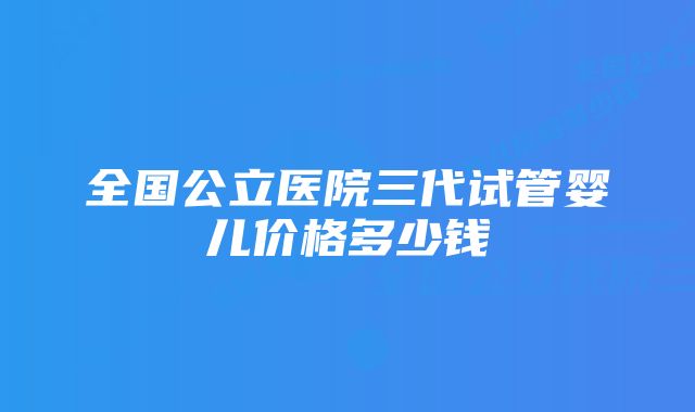 全国公立医院三代试管婴儿价格多少钱