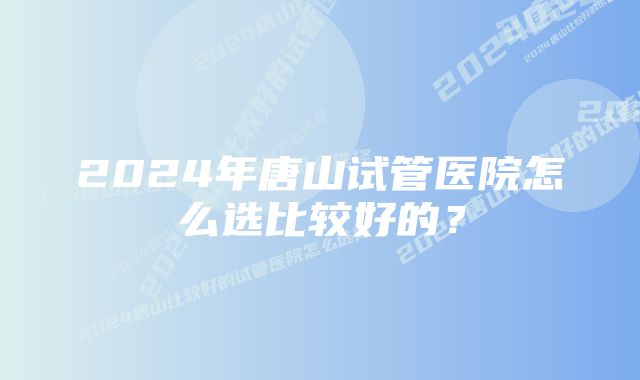 2024年唐山试管医院怎么选比较好的？