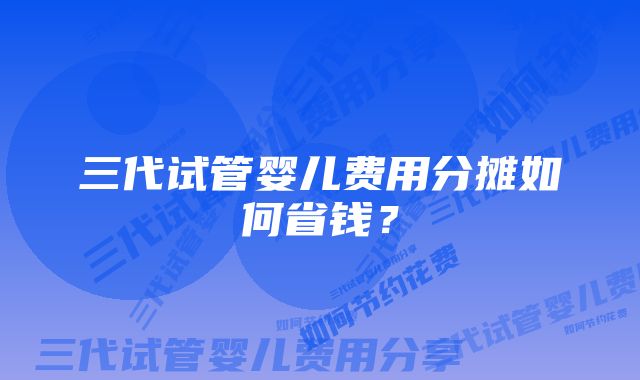 三代试管婴儿费用分摊如何省钱？