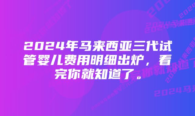 2024年马来西亚三代试管婴儿费用明细出炉，看完你就知道了。