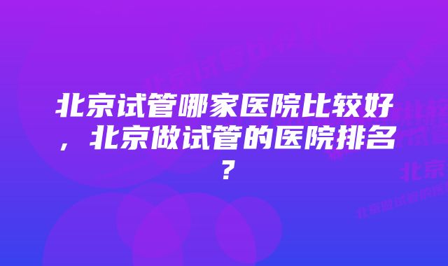 北京试管哪家医院比较好，北京做试管的医院排名？