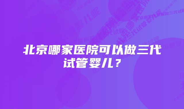 北京哪家医院可以做三代试管婴儿？