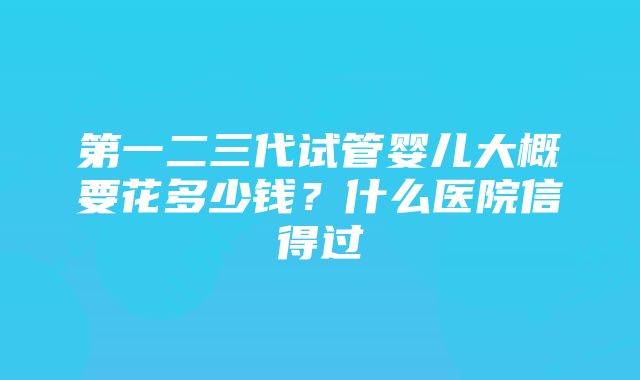 第一二三代试管婴儿大概要花多少钱？什么医院信得过