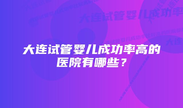 大连试管婴儿成功率高的医院有哪些？