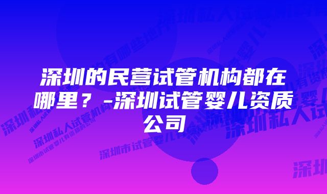 深圳的民营试管机构都在哪里？-深圳试管婴儿资质公司