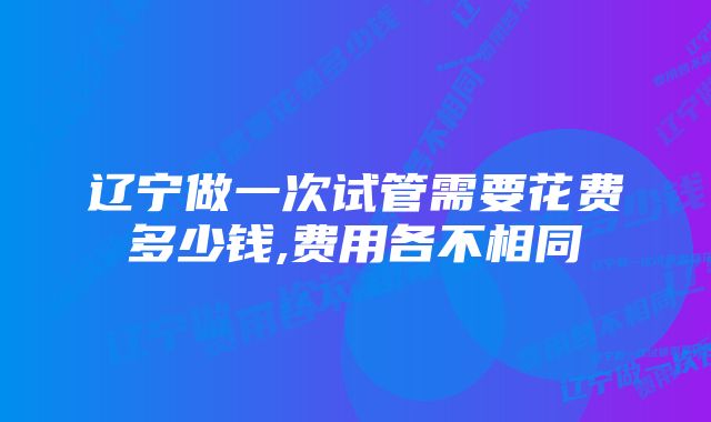 辽宁做一次试管需要花费多少钱,费用各不相同