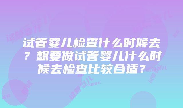 试管婴儿检查什么时候去？想要做试管婴儿什么时候去检查比较合适？